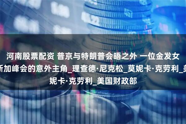 河南股票配资 普京与特朗普会晤之外 一位金发女性成阿拉斯加峰会的意外主角_理查德·尼克松_莫妮卡·克劳利_美国财政部