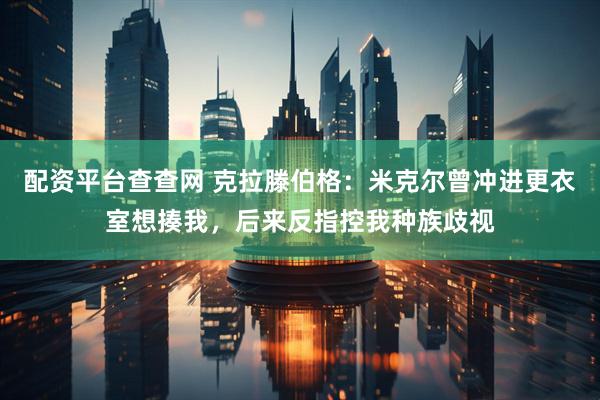 配资平台查查网 克拉滕伯格：米克尔曾冲进更衣室想揍我，后来反指控我种族歧视