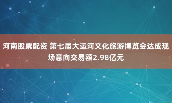 河南股票配资 第七届大运河文化旅游博览会达成现场意向交易额2.98亿元
