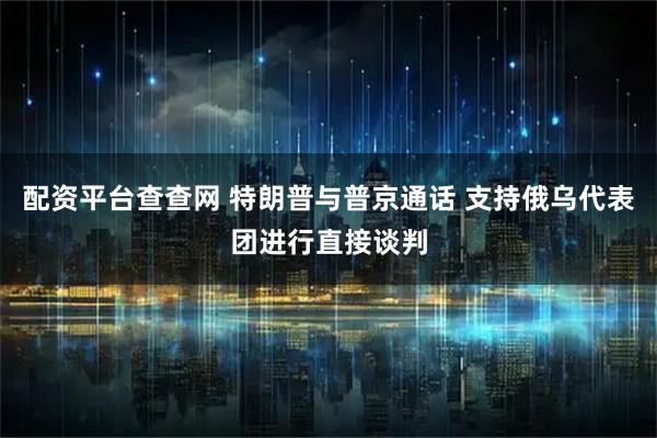 配资平台查查网 特朗普与普京通话 支持俄乌代表团进行直接谈判