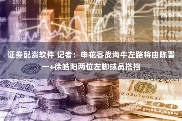 证券配资软件 记者：申花客战海牛左路将由陈晋一+徐皓阳两位左脚球员搭档