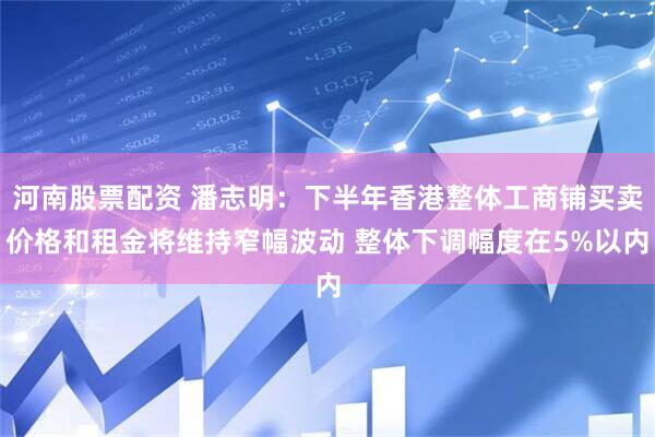 河南股票配资 潘志明：下半年香港整体工商铺买卖价格和租金将维持窄幅波动 整体下调幅度在5%以内