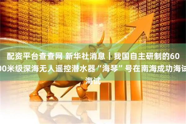 配资平台查查网 新华社消息｜我国自主研制的6000米级深海无人遥控潜水器“海琴”号在南海成功海试