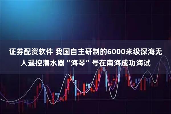 证券配资软件 我国自主研制的6000米级深海无人遥控潜水器“海琴”号在南海成功海试