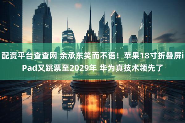 配资平台查查网 余承东笑而不语!苹果18寸折叠屏iPad又跳票至2029年 华为真技术领先了