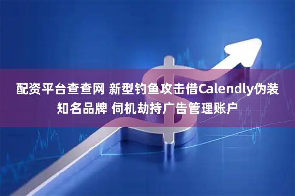 配资平台查查网 新型钓鱼攻击借Calendly伪装知名品牌 伺机劫持广告管理账户