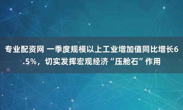 专业配资网 一季度规模以上工业增加值同比增长6.5%，切实发挥宏观经济“压舱石”作用