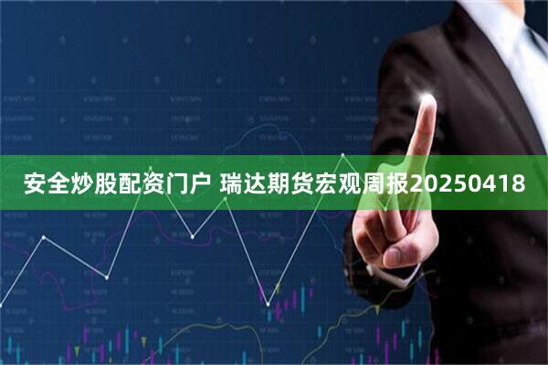 安全炒股配资门户 瑞达期货宏观周报20250418