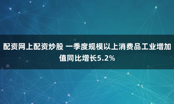 配资网上配资炒股 一季度规模以上消费品工业增加值同比增长5.2%
