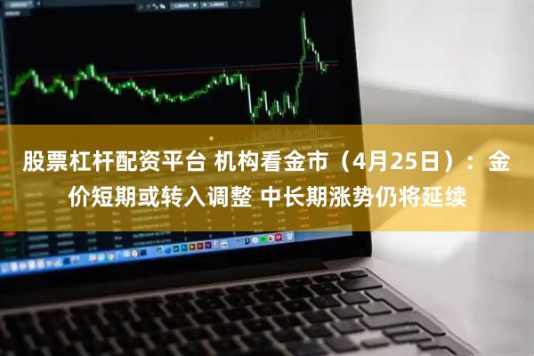 股票杠杆配资平台 机构看金市（4月25日）：金价短期或转入调整 中长期涨势仍将延续