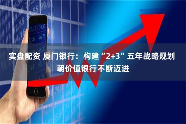 实盘配资 厦门银行：构建“2+3”五年战略规划 朝价值银行不断迈进