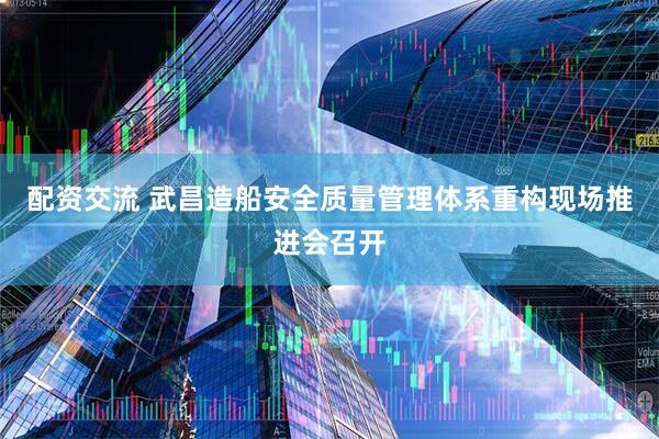 配资交流 武昌造船安全质量管理体系重构现场推进会召开