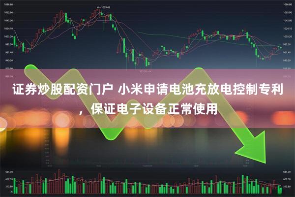 证券炒股配资门户 小米申请电池充放电控制专利，保证电子设备正常使用
