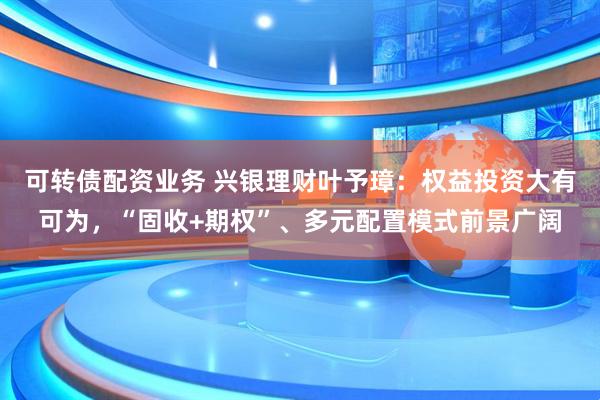 可转债配资业务 兴银理财叶予璋：权益投资大有可为，“固收+期权”、多元配置模式前景广阔