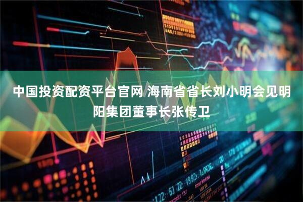 中国投资配资平台官网 海南省省长刘小明会见明阳集团董事长张传卫