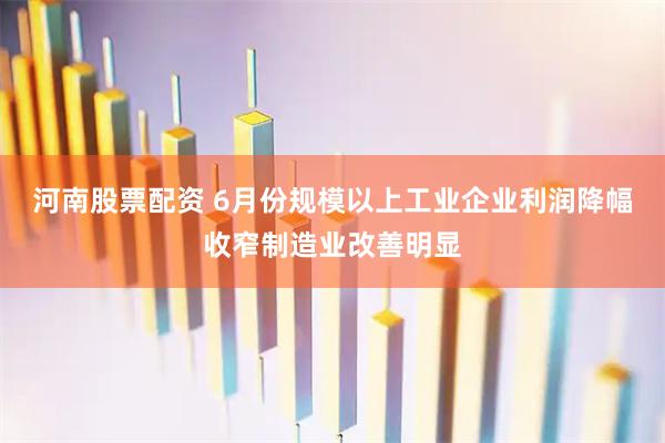 河南股票配资 6月份规模以上工业企业利润降幅收窄制造业改善明显