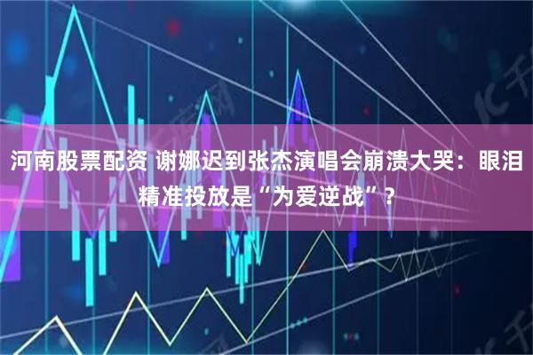 河南股票配资 谢娜迟到张杰演唱会崩溃大哭：眼泪精准投放是“为爱逆战”？
