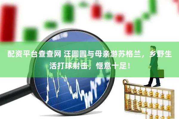 配资平台查查网 汪圆圆与母亲游苏格兰，乡野生活打球射击，惬意十足！