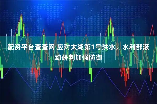 配资平台查查网 应对太湖第1号洪水，水利部滚动研判加强防御