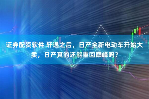 证券配资软件 轩逸之后，日产全新电动车开始大卖，日产真的还能重回巅峰吗？