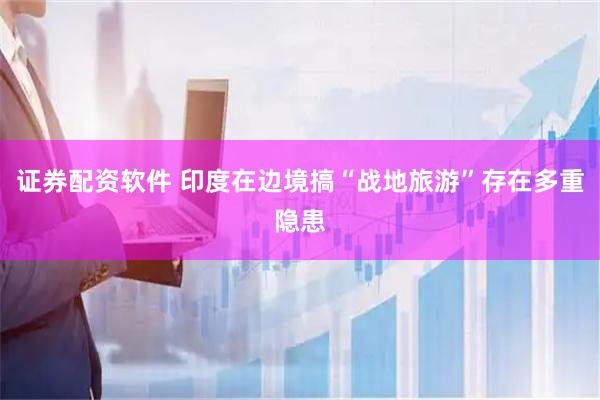 证券配资软件 印度在边境搞“战地旅游”存在多重隐患