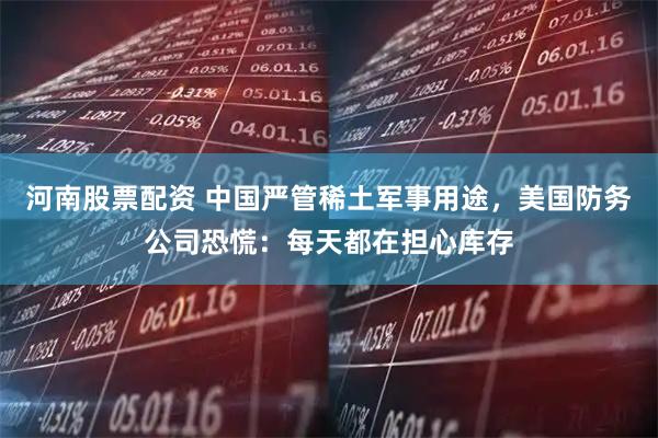 河南股票配资 中国严管稀土军事用途，美国防务公司恐慌：每天都在担心库存