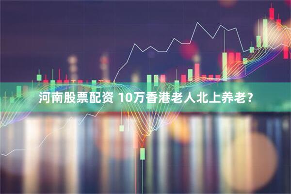 河南股票配资 10万香港老人北上养老？