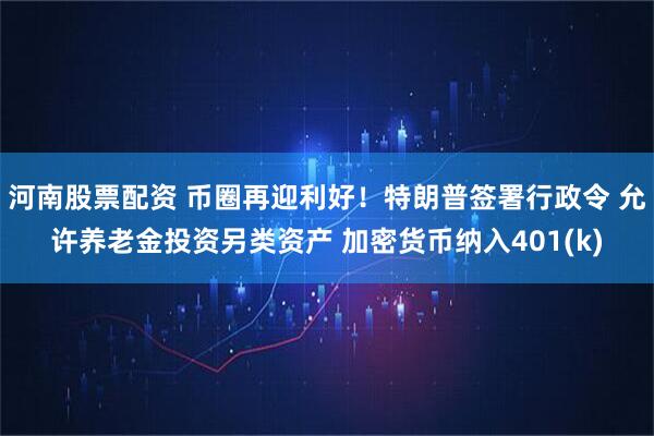 河南股票配资 币圈再迎利好！特朗普签署行政令 允许养老金投资另类资产 加密货币纳入401(k)
