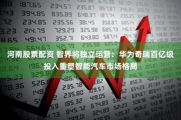 河南股票配资 智界将独立运营：华为奇瑞百亿级投入重塑智能汽车市场格局