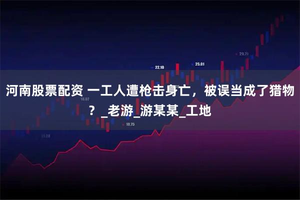 河南股票配资 一工人遭枪击身亡，被误当成了猎物？_老游_游某某_工地