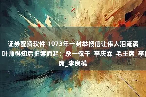 证券配资软件 1973年一封举报信让伟人泪流满面，叶帅得知后拍案而起：杀一儆千_李庆霖_毛主席_李良模