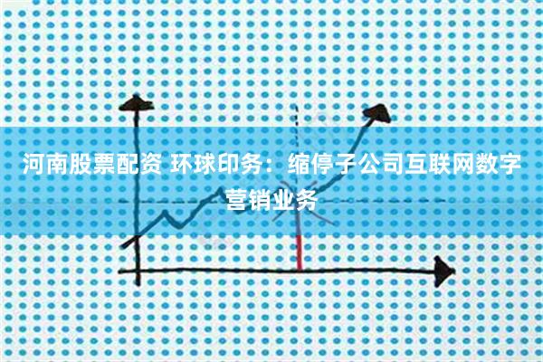 河南股票配资 环球印务：缩停子公司互联网数字营销业务