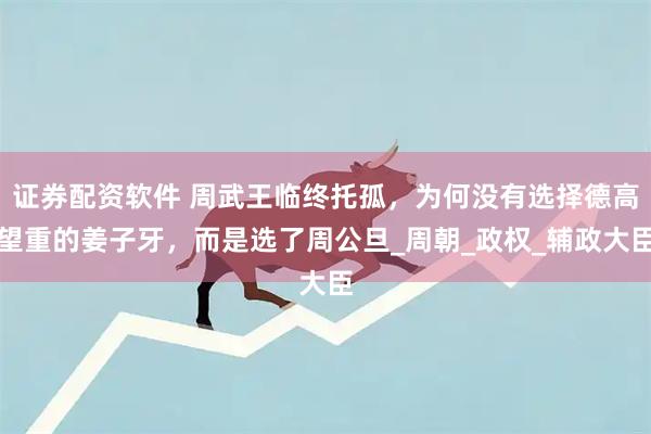 证券配资软件 周武王临终托孤，为何没有选择德高望重的姜子牙，而是选了周公旦_周朝_政权_辅政大臣