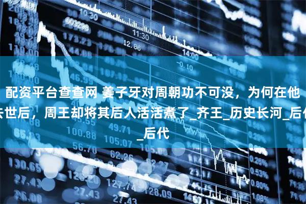 配资平台查查网 姜子牙对周朝功不可没，为何在他去世后，周王却将其后人活活煮了_齐王_历史长河_后代