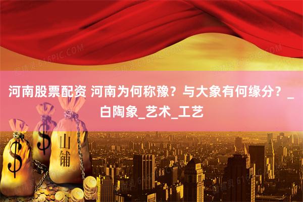 河南股票配资 河南为何称豫？与大象有何缘分？_白陶象_艺术_工艺