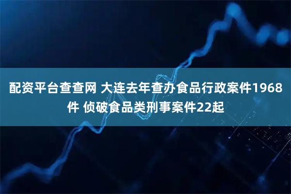 配资平台查查网 大连去年查办食品行政案件1968件 侦破食品类刑事案件22起